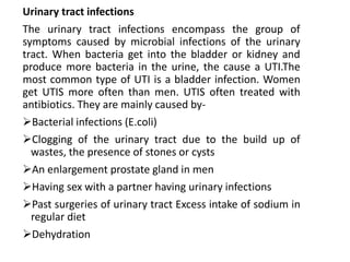 Urinary tract infections
The urinary tract infections encompass the group of
symptoms caused by microbial infections of the urinary
tract. When bacteria get into the bladder or kidney and
produce more bacteria in the urine, the cause a UTI.The
most common type of UTI is a bladder infection. Women
get UTIS more often than men. UTIS often treated with
antibiotics. They are mainly caused by-
Bacterial infections (E.coli)
Clogging of the urinary tract due to the build up of
wastes, the presence of stones or cysts
An enlargement prostate gland in men
Having sex with a partner having urinary infections
Past surgeries of urinary tract Excess intake of sodium in
regular diet
Dehydration
 