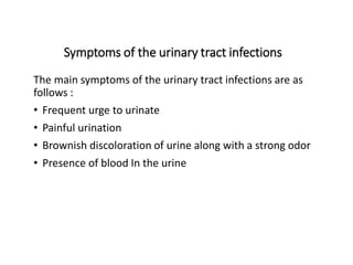 Symptoms of the urinary tract infections
The main symptoms of the urinary tract infections are as
follows :
• Frequent urge to urinate
• Painful urination
• Brownish discoloration of urine along with a strong odor
• Presence of blood In the urine
 