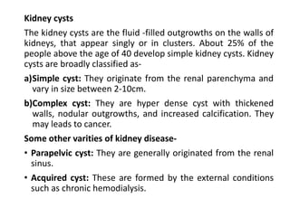 Kidney cysts
The kidney cysts are the fluid -filled outgrowths on the walls of
kidneys, that appear singly or in clusters. About 25% of the
people above the age of 40 develop simple kidney cysts. Kidney
cysts are broadly classified as-
a)Simple cyst: They originate from the renal parenchyma and
vary in size between 2-10cm.
b)Complex cyst: They are hyper dense cyst with thickened
walls, nodular outgrowths, and increased calcification. They
may leads to cancer.
Some other varities of kidney disease-
• Parapelvic cyst: They are generally originated from the renal
sinus.
• Acquired cyst: These are formed by the external conditions
such as chronic hemodialysis.
 