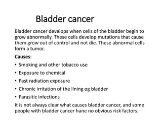 Bladder cancer
Bladder cancer develops when cells of the bladder begin to
grow abnormally. These cells develop mutations that cause
them grow out of control and not die. These abnormal cells
form a tumor.
Causes:
• Smoking and other tobacco use
• Exposure to chemical
• Past radiation exposure
• Chronic irritation of the lining og bladder
• Parasitic infections
It is not always clear what causes bladder cancer, and some
people with bladder cancer hane no obvious risk factors.
 