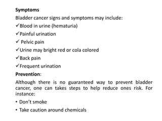 Symptoms
Bladder cancer signs and symptoms may include:
Blood in urine (hematuria)
Painful urination
 Pelvic pain
Urine may bright red or cola colored
Back pain
Frequent urination
Prevention:
Although there is no guaranteed way to prevent bladder
cancer, one can takes steps to help reduce ones risk. For
instance:
• Don’t smoke
• Take caution around chemicals
 
