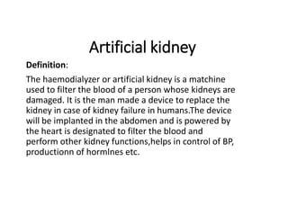 Artificial kidney
Definition:
The haemodialyzer or artificial kidney is a matchine
used to filter the blood of a person whose kidneys are
damaged. It is the man made a device to replace the
kidney in case of kidney failure in humans.The device
will be implanted in the abdomen and is powered by
the heart is designated to filter the blood and
perform other kidney functions,helps in control of BP,
productionn of hormlnes etc.
 
