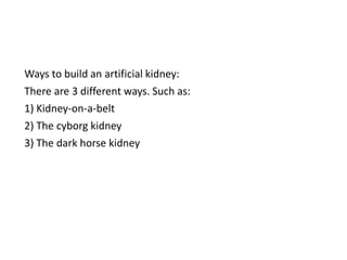Ways to build an artificial kidney:
There are 3 different ways. Such as:
1) Kidney-on-a-belt
2) The cyborg kidney
3) The dark horse kidney
 
