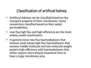 Classification of artificial kidney
• Arttificial kidneys can be classified based on the
transport property of their membranes. Some
researchers classified based on their water
permeabilities.
• Low flux,high flux and high efficiency are the most
widely usedd classification.
• In general sense low flux haemodialysers that
remove small solute,high flux haemodilysers that
remove middle molecule and low molecule weight
protein,high efficiency with haemodialysers that
either require short dialysis treatment time or
have a large membrane area.
 