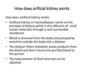How does arificial kidney works
How does artificial kidney works:
• Artificial kidney or haemodialyser works on the
principle of dialysis which is the diffusion of small
solute molecules through a semi permeable
membrane.
• Blood is removed from the body and pumped by
matchine outside the body into a dialyser.
• The dialyser filters metabolic waste products from
the blood and then returns the purified blood to
the person.
• The total amount of fluid returned can be
adjusted.
 