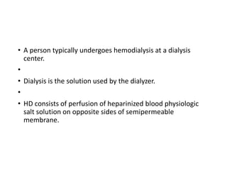 • A person typically undergoes hemodialysis at a dialysis
center.
•
• Dialysis is the solution used by the dialyzer.
•
• HD consists of perfusion of heparinized blood physiologic
salt solution on opposite sides of semipermeable
membrane.
 