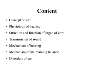 Content
• Concept on ear
• Physiology of hearing
• Structure and function of organ of corti
• Transmission of sound
• Mechanism of hearing
• Mechanism of maintaining balance
• Disorders of ear
 