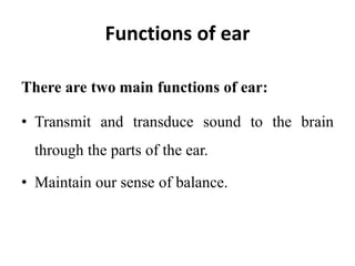 Functions of ear
There are two main functions of ear:
• Transmit and transduce sound to the brain
through the parts of the ear.
• Maintain our sense of balance.
 