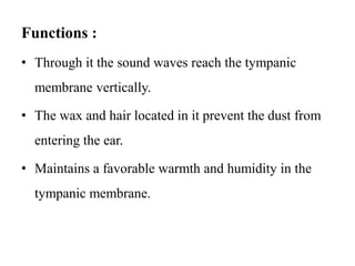 Functions :
• Through it the sound waves reach the tympanic
membrane vertically.
• The wax and hair located in it prevent the dust from
entering the ear.
• Maintains a favorable warmth and humidity in the
tympanic membrane.
 