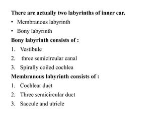 There are actually two labyrinths of inner ear.
• Membranous labyrinth
• Bony labyrinth
Bony labyrinth consists of :
1. Vestibule
2. three semicircular canal
3. Spirally coiled cochlea
Membranous labyrinth consists of :
1. Cochlear duct
2. Three semicircular duct
3. Saccule and utricle
 