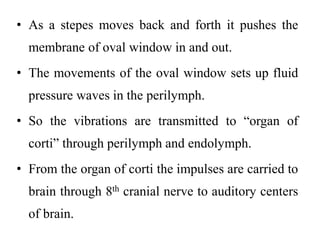 • As a stepes moves back and forth it pushes the
membrane of oval window in and out.
• The movements of the oval window sets up fluid
pressure waves in the perilymph.
• So the vibrations are transmitted to “organ of
corti” through perilymph and endolymph.
• From the organ of corti the impulses are carried to
brain through 8th cranial nerve to auditory centers
of brain.
 