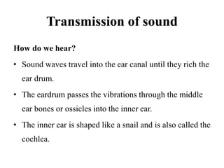 Transmission of sound
How do we hear?
• Sound waves travel into the ear canal until they rich the
ear drum.
• The eardrum passes the vibrations through the middle
ear bones or ossicles into the inner ear.
• The inner ear is shaped like a snail and is also called the
cochlea.
 