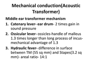 Mechanical conduction(Acoustic
Transformer)
Middle ear transformer mechanism
1. Catenary lever- ear drum- 2 times gain in
sound pressure
2. Ossicular lever- ossicles-handle of malleus
1.3 times longer than long process of incus-
mechanical advantage of 1.3
3. Hydraulic fever- difference in surface
between TM (55 sq mm) and Stapes(3.2 sq
mm)- areal ratio- 14:1
 