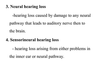 3. Neural hearing loss
-hearing loss caused by damage to any neural
pathway that leads to auditory nerve then to
the brain.
4. Sensorineural hearing loss
- hearing loss arising from either problems in
the inner ear or neural pathway.
 