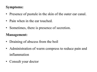 Symptoms:
• Presence of pustule in the skin of the outer ear canal.
• Pain when in the ear touched.
• Sometimes, there is presence of secretion.
Management:
• Draining of abscess from the boil
• Administration of warm compress to reduce pain and
inflammation
• Consult your doctor
 