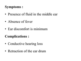 Symptoms :
• Presence of fluid in the middle ear
• Absence of fever
• Ear discomfort is minimum
Complications :
• Conductive hearing loss
• Retraction of the ear drum
 