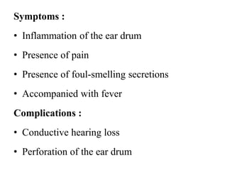 Symptoms :
• Inflammation of the ear drum
• Presence of pain
• Presence of foul-smelling secretions
• Accompanied with fever
Complications :
• Conductive hearing loss
• Perforation of the ear drum
 