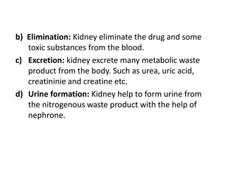 b) Elimination: Kidney eliminate the drug and some
toxic substances from the blood.
c) Excretion: kidney excrete many metabolic waste
product from the body. Such as urea, uric acid,
creatininie and creatine etc.
d) Urine formation: Kidney help to form urine from
the nitrogenous waste product with the help of
nephrone.
 