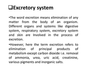 Excretory system
•The word excretion means elimination of any
matter from the body of an organism.
Different organs and systems like digestive
system, respiratory system, excretory system
and skin are Involved in the process of
excretion.
•However, here the term excretion refers to
elimination of principal products of
metabolism except carbon dioxide i.e. removal
of ammonia, urea, uric acid, creatinine,
various pigments and inorganic salts.
 