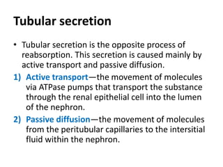 Tubular secretion
• Tubular secretion is the opposite process of
reabsorption. This secretion is caused mainly by
active transport and passive diffusion.
1) Active transport—the movement of molecules
via ATPase pumps that transport the substance
through the renal epithelial cell into the lumen
of the nephron.
2) Passive diffusion—the movement of molecules
from the peritubular capillaries to the intersitial
fluid within the nephron.
 