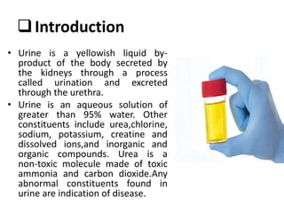 Introduction
• Urine is a yellowish liquid by-
product of the body secreted by
the kidneys through a process
called urination and excreted
through the urethra.
• Urine is an aqueous solution of
greater than 95% water. Other
constituents include urea,chlorine,
sodium, potassium, creatine and
dissolved ions,and inorganic and
organic compounds. Urea is a
non‐toxic molecule made of toxic
ammonia and carbon dioxide.Any
abnormal constituents found in
urine are indication of disease.
 