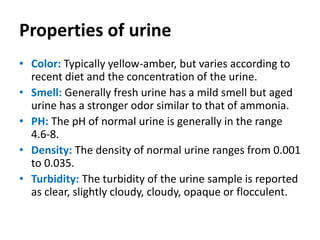 Properties of urine
• Color: Typically yellow-amber, but varies according to
recent diet and the concentration of the urine.
• Smell: Generally fresh urine has a mild smell but aged
urine has a stronger odor similar to that of ammonia.
• PH: The pH of normal urine is generally in the range
4.6‐8.
• Density: The density of normal urine ranges from 0.001
to 0.035.
• Turbidity: The turbidity of the urine sample is reported
as clear, slightly cloudy, cloudy, opaque or flocculent.
 