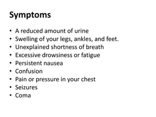 Symptoms
• A reduced amount of urine
• Swelling of your legs, ankles, and feet.
• Unexplained shortness of breath
• Excessive drowsiness or fatigue
• Persistent nausea
• Confusion
• Pain or pressure in your chest
• Seizures
• Coma
 