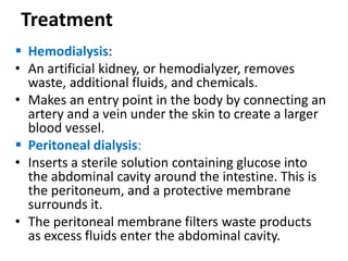 Treatment
 Hemodialysis:
• An artificial kidney, or hemodialyzer, removes
waste, additional fluids, and chemicals.
• Makes an entry point in the body by connecting an
artery and a vein under the skin to create a larger
blood vessel.
 Peritoneal dialysis:
• Inserts a sterile solution containing glucose into
the abdominal cavity around the intestine. This is
the peritoneum, and a protective membrane
surrounds it.
• The peritoneal membrane filters waste products
as excess fluids enter the abdominal cavity.
 