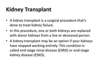 Kidney Transplant
• A kidney transplant is a surgical procedure that’s
done to treat kidney failure.
• In this procedure, one or both kidneys are replaced
with donor kidneys from a live or deceased person.
• A kidney transplant may be an option if your kidneys
have stopped working entirely. This condition is
called end-stage renal disease (ESRD) or end-stage
kidney disease (ESKD).
 