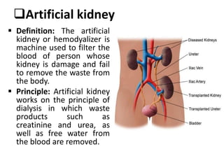 Artificial kidney
 Definition: The artificial
kidney or hemodyalizer is
machine used to filter the
blood of person whose
kidney is damage and fail
to remove the waste from
the body.
 Principle: Artificial kidney
works on the principle of
dialysis in which waste
products such as
creatinine and urea, as
well as free water from
the blood are removed.
 