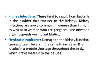 • Kidney infections: These tend to result from bacteria
in the bladder that transfer to the kidneys. Kidney
infections are more common in women than in men,
as well as in women who are pregnant. The infection
often responds well to antibiotics.
• Nephrotic syndrome: Damage to the kidney function
causes protein levels in the urine to increase. This
results in a protein shortage throughout the body,
which draws water into the tissues.
 