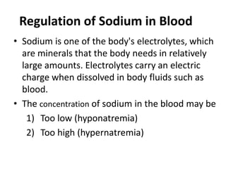 • Sodium is one of the body's electrolytes, which
are minerals that the body needs in relatively
large amounts. Electrolytes carry an electric
charge when dissolved in body fluids such as
blood.
• The concentration of sodium in the blood may be
1) Too low (hyponatremia)
2) Too high (hypernatremia)
Regulation of Sodium in Blood
 