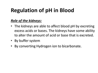 Regulation of pH in Blood
Role of the kidneys:
• The kidneys are able to affect blood pH by excreting
excess acids or bases. The kidneys have some ability
to alter the amount of acid or base that is excreted.
• By buffer system
• By converting Hydrogen ion to bicarbonate.
 