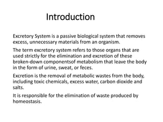 Introduction
Excretory System is a passive biological system that removes
excess, unnecessary materials from an organism.
The term excretory system refers to those organs that are
used strictly for the elimination and excretion of these
broken-down componentsof metabolism that leave the body
in the form of urine, sweat, or feces.
Excretion is the removal of metabolic wastes from the body,
including toxic chemicals, excess water, carbon dioxide and
salts.
It is responsible for the elimination of waste produced by
homeostasis.
 