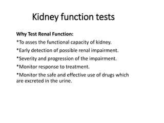 Kidney function tests
Why Test Renal Function:
*To asses the functional capacity of kidney.
*Early detection of possible renal impairment.
*Severity and progression of the impairment.
*Monitor response to treatment.
*Monitor the safe and effective use of drugs which
are excreted in the urine.
 
