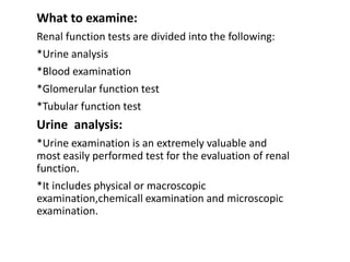 What to examine:
Renal function tests are divided into the following:
*Urine analysis
*Blood examination
*Glomerular function test
*Tubular function test
Urine analysis:
*Urine examination is an extremely valuable and
most easily performed test for the evaluation of renal
function.
*It includes physical or macroscopic
examination,chemicall examination and microscopic
examination.
 