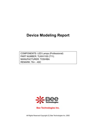 Device Modeling Report



COMPONENTS: LED Lamps (Professional)
PART NUMBER: TLWH1100 (T11)
MANUFACTURER: TOSHIBA
REMARK: TA= - 40C




                  Bee Technologies Inc.


    All Rights Reserved Copyright (C) Bee Technologies Inc. 2005
 
