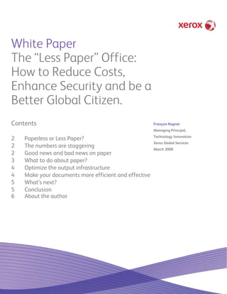 White Paper
The “Less Paper” Office:
How to Reduce Costs,
Enhance Security and be a
Better Global Citizen.
Contents                                               François Ragnet
                                                       Managing Principal,
                                                       Technology Innovation
2   Paperless or Less Paper?
                                                       Xerox Global Services
2   The numbers are staggering                         March 2008
2   Good news and bad news on paper
3   What to do about paper?
4   Optimize the output infrastructure
4   Make your documents more efficient and effective
5   What’s next?
5   Conclusion
6   About the author
 