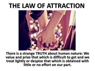 THE LAW OF ATTRACTION
There is a strange TRUTH about human nature: We
value and prize that which is difficult to get and we
treat lightly or despise that which is obtained with
little or no effort on our part.
 