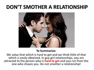 DON’T SMOTHER A RELATIONSHIP
To Summarize:
We value that which is hard to get and we think little of that
which is easily obtained. In guy-girl relationships, you are
attracted to the person who is hard to get and you run from the
one who chases you. Do not smother a relationship!
 