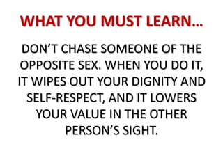 WHAT YOU MUST LEARN…
DON’T CHASE SOMEONE OF THE
OPPOSITE SEX. WHEN YOU DO IT,
IT WIPES OUT YOUR DIGNITY AND
SELF-RESPECT, AND IT LOWERS
YOUR VALUE IN THE OTHER
PERSON’S SIGHT.
 