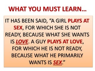 WHAT YOU MUST LEARN…
IT HAS BEEN SAID, “A GIRL PLAYS AT
SEX, FOR WHICH SHE IS NOT
READY, BECAUSE WHAT SHE WANTS
IS LOVE. A GUY PLAYS AT LOVE,
FOR WHICH HE IS NOT READY,
BECAUSE WHAT HE PRIMARILY
WANTS IS SEX.”
 