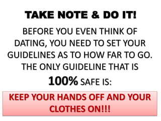 TAKE NOTE & DO IT!
BEFORE YOU EVEN THINK OF
DATING, YOU NEED TO SET YOUR
GUIDELINES AS TO HOW FAR TO GO.
THE ONLY GUIDELINE THAT IS
100% SAFE IS:
KEEP YOUR HANDS OFF AND YOUR
CLOTHES ON!!!
 