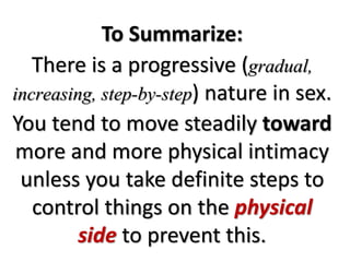 To Summarize:
There is a progressive (gradual,
increasing, step-by-step) nature in sex.
You tend to move steadily toward
more and more physical intimacy
unless you take definite steps to
control things on the physical
side to prevent this.
 