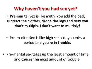 Why haven't you had sex yet?
• Pre-marital Sex is like math: you add the bed,
subtract the clothes, divide the legs and pray you
don’t multiply. I don't want to multiply!
• Pre-marital Sex is like high school...you miss a
period and you're in trouble.
• Pre-marital Sex takes up the least amount of time
and causes the most amount of trouble.
 