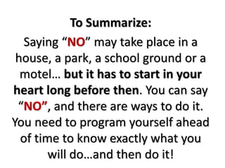 To Summarize:
Saying “NO” may take place in a
house, a park, a school ground or a
motel… but it has to start in your
heart long before then. You can say
“NO”, and there are ways to do it.
You need to program yourself ahead
of time to know exactly what you
will do…and then do it!
 