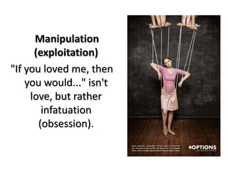 Manipulation
(exploitation)
"If you loved me, then
you would..." isn't
love, but rather
infatuation
(obsession).
 