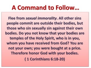 A Command to Follow…
Flee from sexual immorality. All other sins
people commit are outside their bodies, but
those who sin sexually sin against their own
bodies. Do you not know that your bodies are
temples of the Holy Spirit, who is in you,
whom you have received from God? You are
not your own; you were bought at a price.
Therefore honor God with your bodies.
( 1 Corinthians 6:18-20)
 