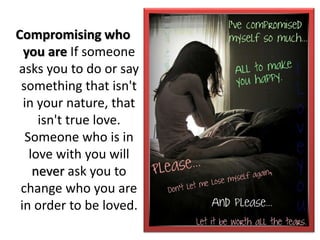 Compromising who
you are If someone
asks you to do or say
something that isn't
in your nature, that
isn't true love.
Someone who is in
love with you will
never ask you to
change who you are
in order to be loved.
 