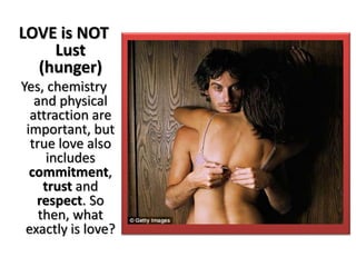 LOVE is NOT
Lust
(hunger)
Yes, chemistry
and physical
attraction are
important, but
true love also
includes
commitment,
trust and
respect. So
then, what
exactly is love?
 